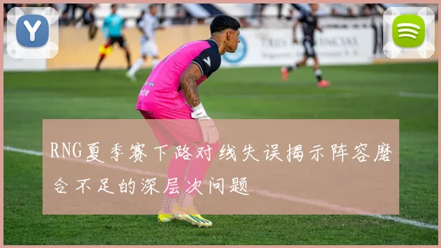 RNG夏季赛下路对线失误揭示阵容磨合不足的深层次问题