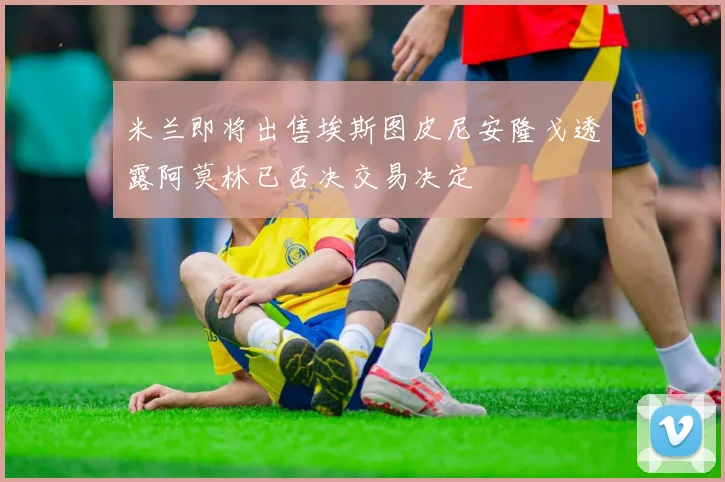 米兰即将出售埃斯图皮尼安隆戈透露阿莫林已否决交易决定