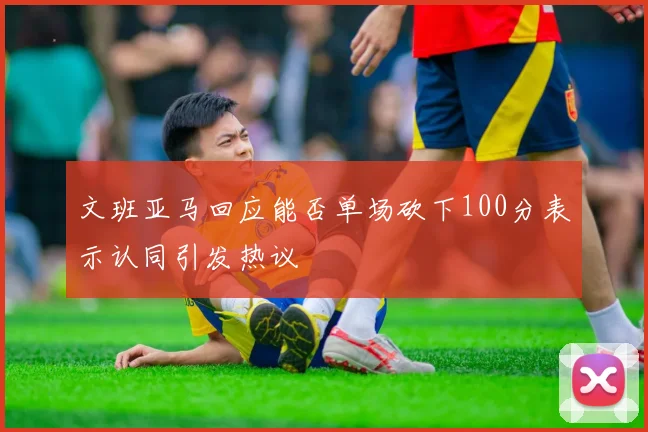 文班亚马回应能否单场砍下100分表示认同引发热议