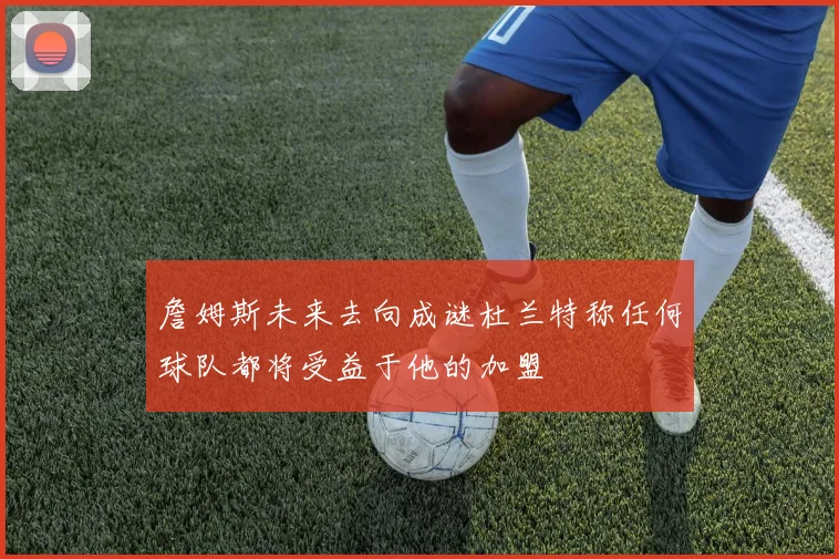 詹姆斯未来去向成谜杜兰特称任何球队都将受益于他的加盟