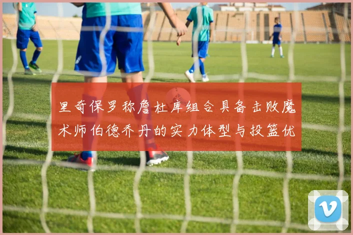 里奇保罗称詹杜库组合具备击败魔术师伯德乔丹的实力体型与投篮优势显著