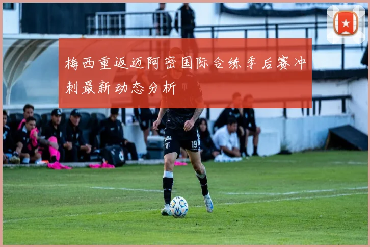 梅西重返迈阿密国际合练季后赛冲刺最新动态分析