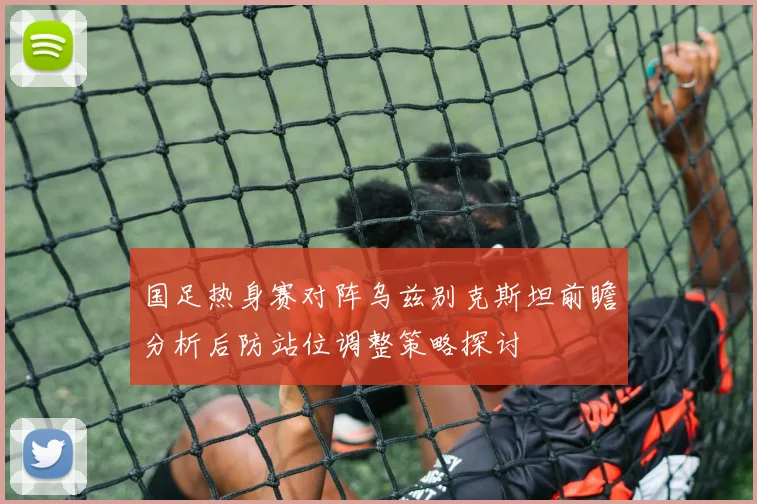 国足热身赛对阵乌兹别克斯坦前瞻分析后防站位调整策略探讨