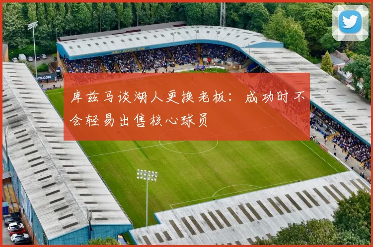 库兹马谈湖人更换老板：成功时不会轻易出售核心球员